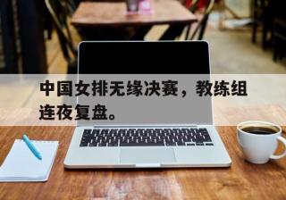 开云网页-中国女排无缘决赛，教练组连夜复盘。