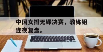 开云网页-中国女排无缘决赛，教练组连夜复盘。