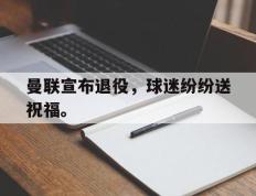 开云电子-曼联宣布退役，球迷纷纷送祝福。