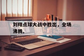 开云电子-刘翔点球大战中胜出，全场沸腾。