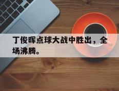 开云登录入口-丁俊晖点球大战中胜出，全场沸腾。