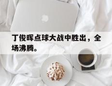 开云网页-丁俊晖点球大战中胜出，全场沸腾。