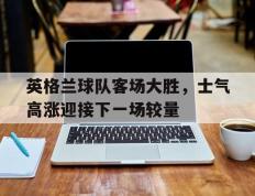 开云online-英格兰球队客场大胜，士气高涨迎接下一场较量