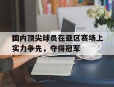 开云网页-国内顶尖球员在亚区赛场上实力争先，夺得冠军