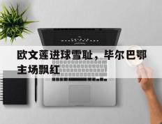 开云网页-欧文莲进球雪耻，毕尔巴鄂主场飘红