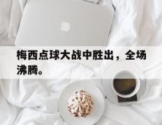 开云电子-梅西点球大战中胜出，全场沸腾。