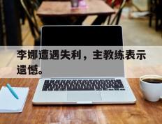 开云电子-李娜遭遇失利，主教练表示遗憾。