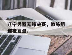 开云登录入口-辽宁男篮无缘决赛，教练组连夜复盘。