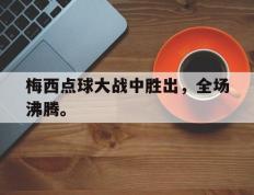 开云网页-梅西点球大战中胜出，全场沸腾。