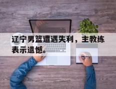 开云电子-辽宁男篮遭遇失利，主教练表示遗憾。