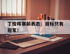 开云登录入口-丁俊晖赛前表态：目标只有冠军！