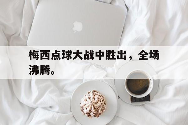 开云电子-梅西点球大战中胜出，全场沸腾。