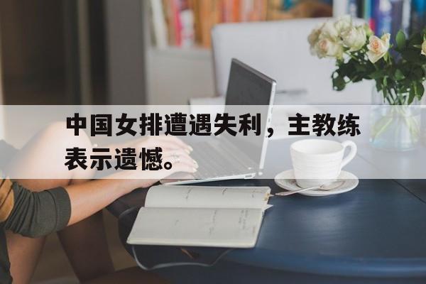 开云电子-中国女排遭遇失利，主教练表示遗憾。