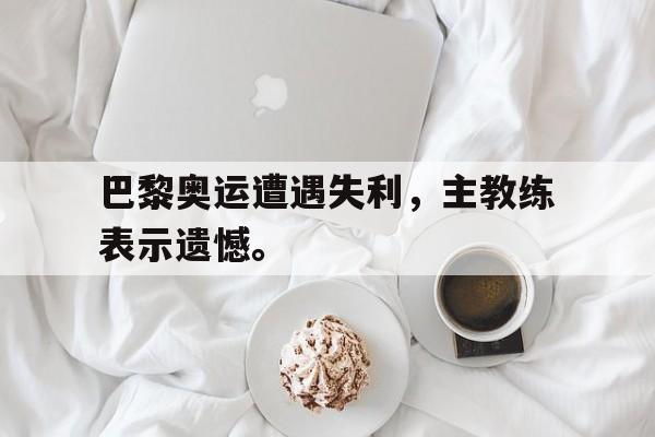 开云online-巴黎奥运遭遇失利，主教练表示遗憾。