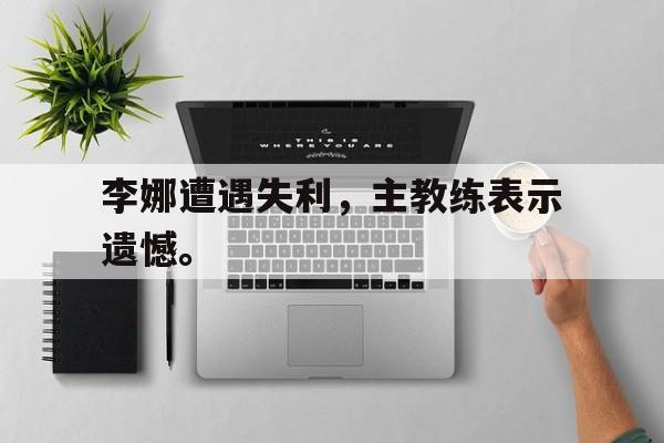开云online-李娜遭遇失利，主教练表示遗憾。