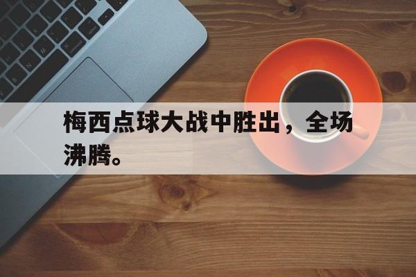 开云网页-梅西点球大战中胜出，全场沸腾。