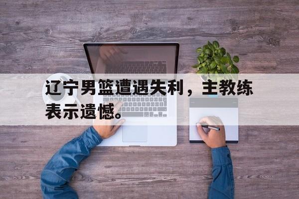 开云电子-辽宁男篮遭遇失利，主教练表示遗憾。