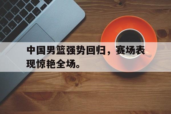 开云电子-中国男篮强势回归，赛场表现惊艳全场。