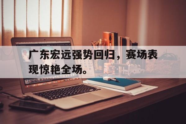 开云网页-广东宏远强势回归，赛场表现惊艳全场。