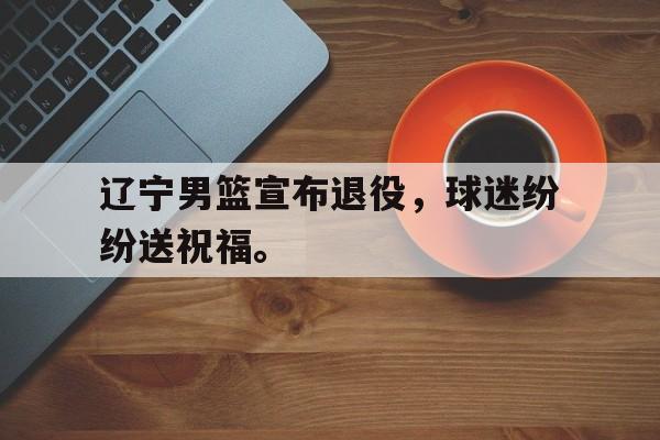开云online-辽宁男篮宣布退役，球迷纷纷送祝福。