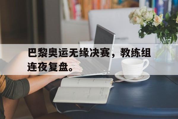 开云电子-巴黎奥运无缘决赛，教练组连夜复盘。