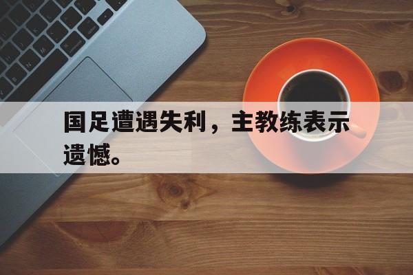 开云电子-国足遭遇失利，主教练表示遗憾。