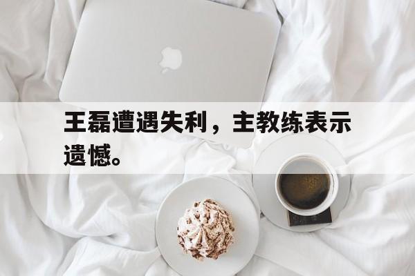 开云online-王磊遭遇失利，主教练表示遗憾。