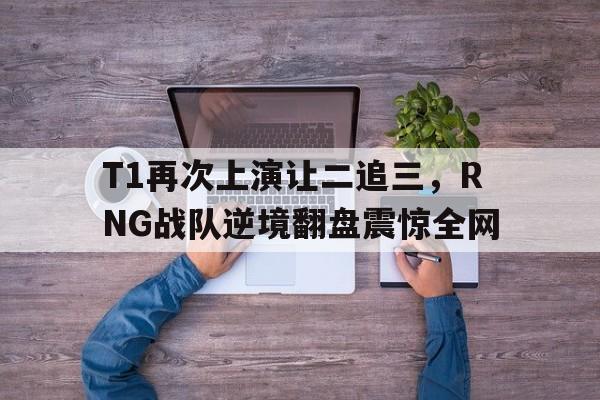 开云登录入口-T1再次上演让二追三，RNG战队逆境翻盘震惊全网