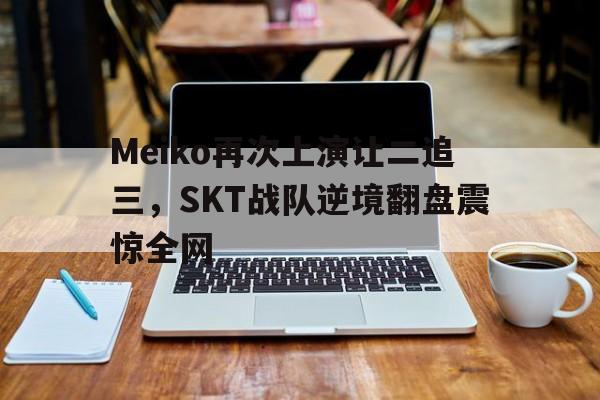 开云电子-Meiko再次上演让二追三，SKT战队逆境翻盘震惊全网