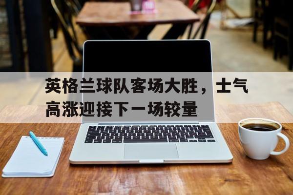 开云online-英格兰球队客场大胜，士气高涨迎接下一场较量