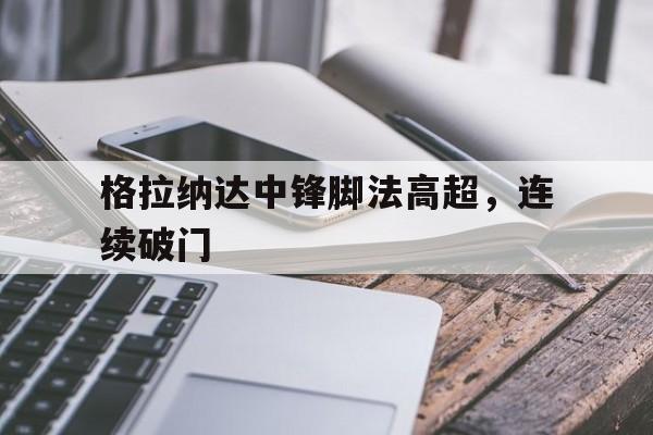 开云网页-格拉纳达中锋脚法高超，连续破门