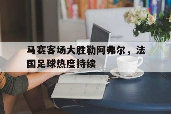 开云网页-马赛客场大胜勒阿弗尔，法国足球热度持续
