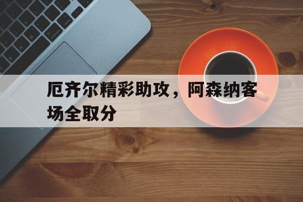 开云登录入口-厄齐尔精彩助攻，阿森纳客场全取分