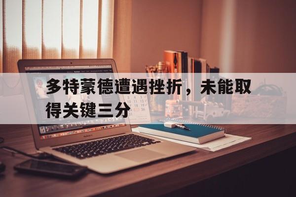 开云登录入口-多特蒙德遭遇挫折，未能取得关键三分