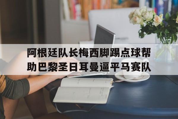 开云网页-阿根廷队长梅西脚踢点球帮助巴黎圣日耳曼逼平马赛队