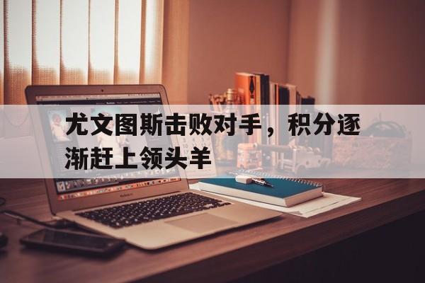 开云登录入口-尤文图斯击败对手，积分逐渐赶上领头羊