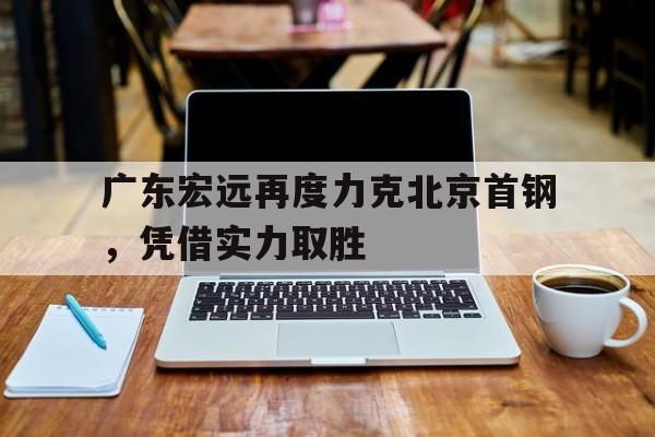 开云online-广东宏远再度力克北京首钢，凭借实力取胜