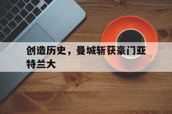 开云登录入口-创造历史,曼城斩获豪门亚特兰大