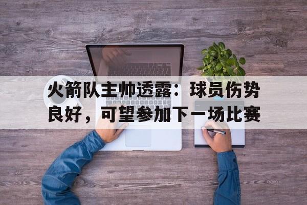 开云登录入口-火箭队主帅透露：球员伤势良好，可望参加下一场比赛
