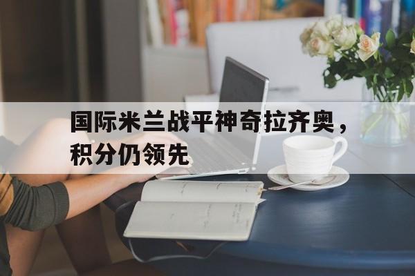 开云online-国际米兰战平神奇拉齐奥，积分仍领先