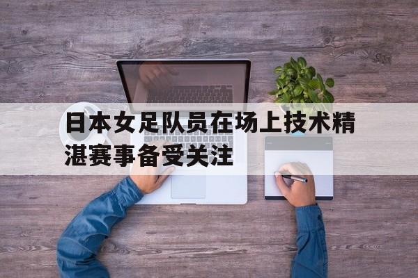 开云电子-日本女足队员在场上技术精湛赛事备受关注