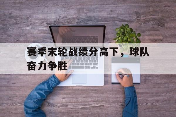开云电子-赛季末轮战绩分高下，球队奋力争胜