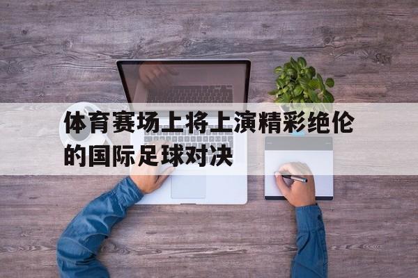 开云网页-体育赛场上将上演精彩绝伦的国际足球对决