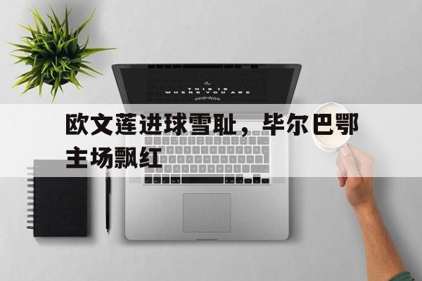 开云网页-欧文莲进球雪耻，毕尔巴鄂主场飘红