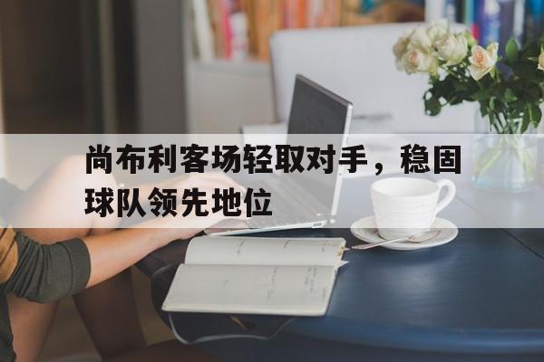 开云电子-尚布利客场轻取对手，稳固球队领先地位
