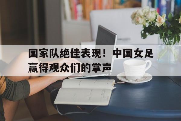 开云网页-国家队绝佳表现！中国女足赢得观众们的掌声